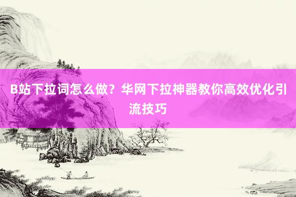 B站下拉词怎么做？华网下拉神器教你高效优化引流技巧