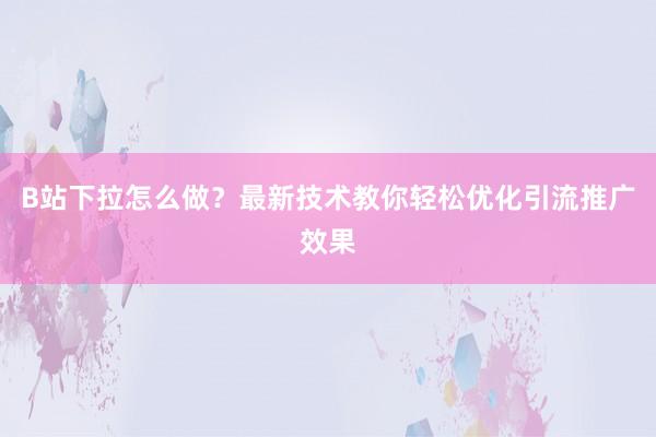 B站下拉怎么做？最新技术教你轻松优化引流推广效果