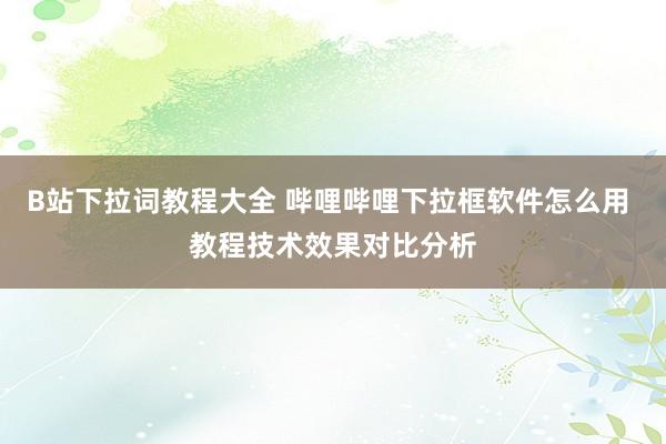 B站下拉词教程大全 哔哩哔哩下拉框软件怎么用 教程技术效果对比分析