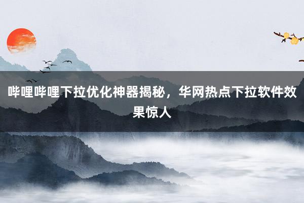 哔哩哔哩下拉优化神器揭秘，华网热点下拉软件效果惊人