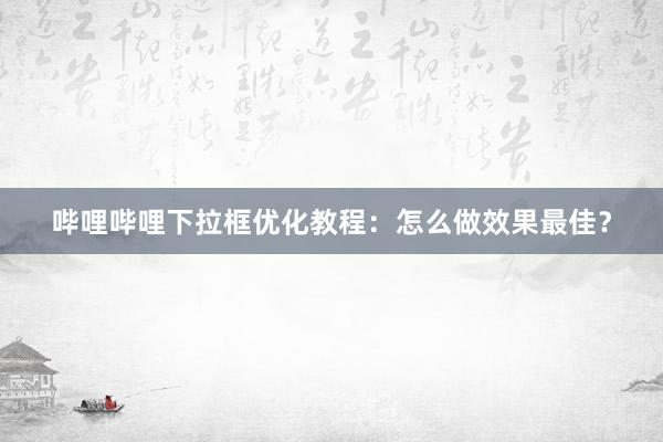 哔哩哔哩下拉框优化教程：怎么做效果最佳？