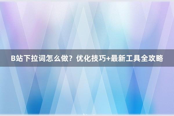 B站下拉词怎么做？优化技巧+最新工具全攻略