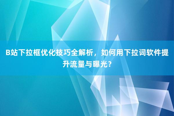 B站下拉框优化技巧全解析，如何用下拉词软件提升流量与曝光？