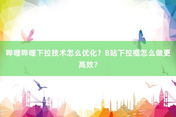 哔哩哔哩下拉技术怎么优化？B站下拉框怎么做更高效？