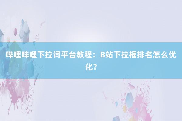 哔哩哔哩下拉词平台教程：B站下拉框排名怎么优化？