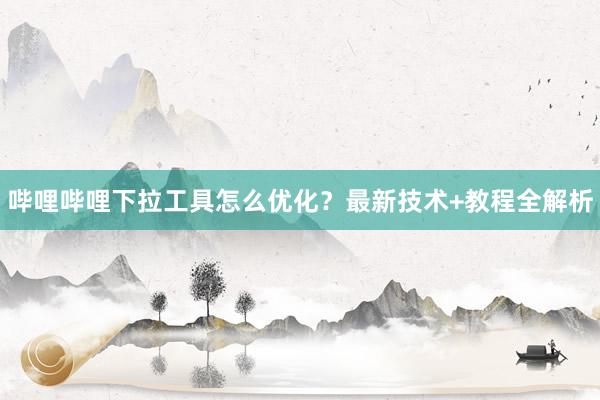 哔哩哔哩下拉工具怎么优化？最新技术+教程全解析