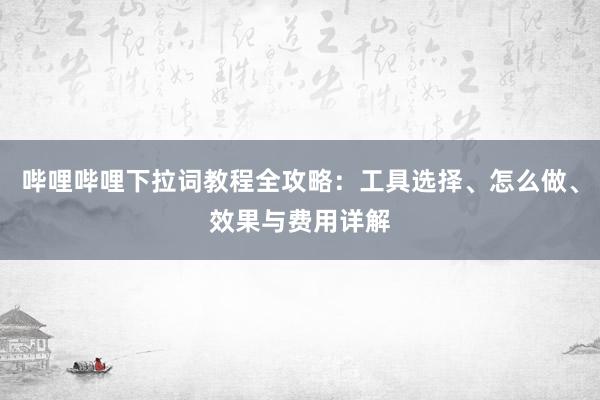 哔哩哔哩下拉词教程全攻略：工具选择、怎么做、效果与费用详解