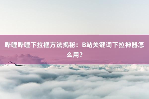 哔哩哔哩下拉框方法揭秘：B站关键词下拉神器怎么用？