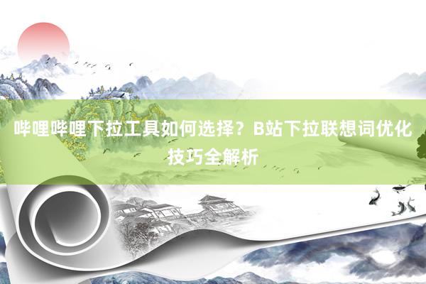 哔哩哔哩下拉工具如何选择？B站下拉联想词优化技巧全解析