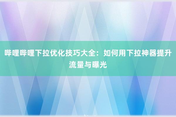 哔哩哔哩下拉优化技巧大全：如何用下拉神器提升流量与曝光