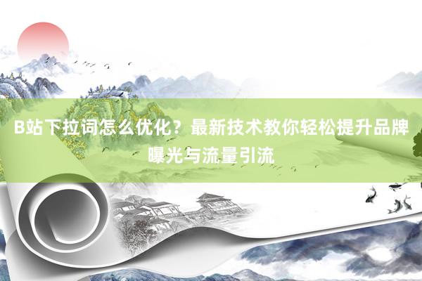B站下拉词怎么优化？最新技术教你轻松提升品牌曝光与流量引流