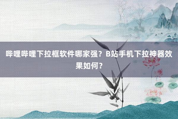 哔哩哔哩下拉框软件哪家强？B站手机下拉神器效果如何？