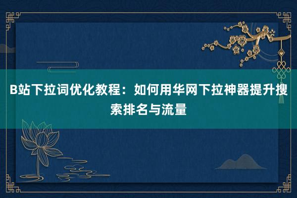 B站下拉词优化教程：如何用华网下拉神器提升搜索排名与流量