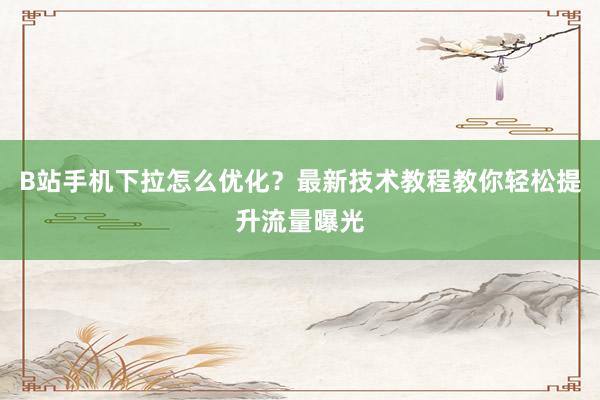 B站手机下拉怎么优化？最新技术教程教你轻松提升流量曝光