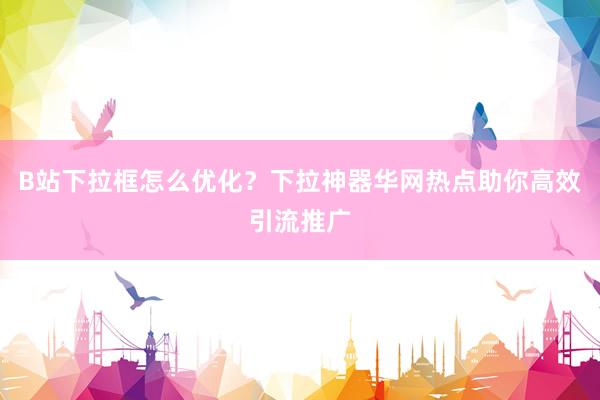B站下拉框怎么优化？下拉神器华网热点助你高效引流推广