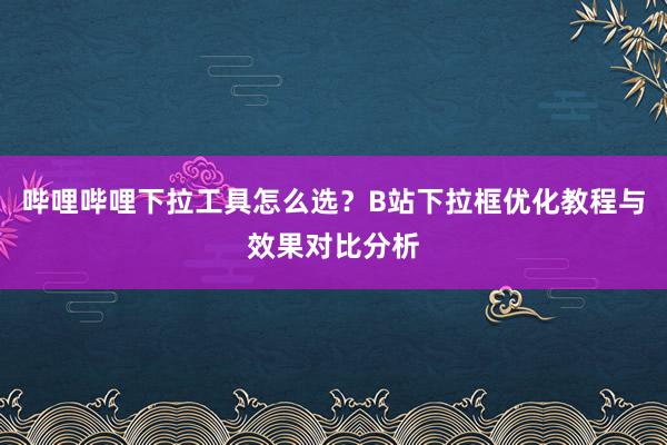 哔哩哔哩下拉工具怎么选？B站下拉框优化教程与效果对比分析