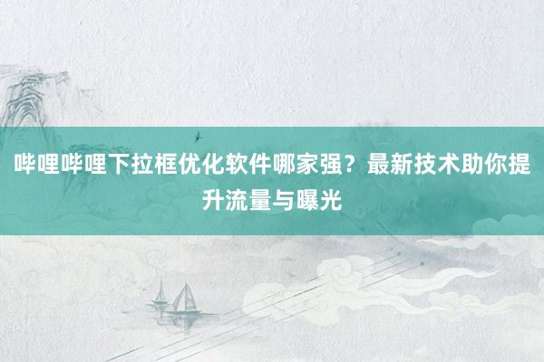 哔哩哔哩下拉框优化软件哪家强？最新技术助你提升流量与曝光