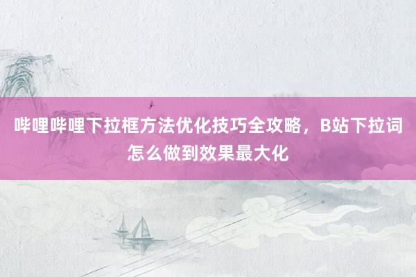 哔哩哔哩下拉框方法优化技巧全攻略，B站下拉词怎么做到效果最大化