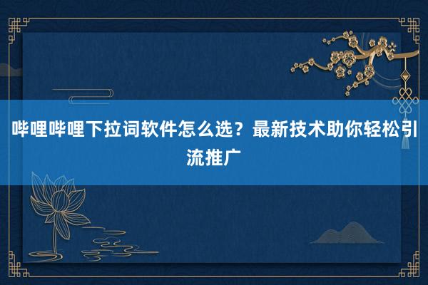 哔哩哔哩下拉词软件怎么选？最新技术助你轻松引流推广