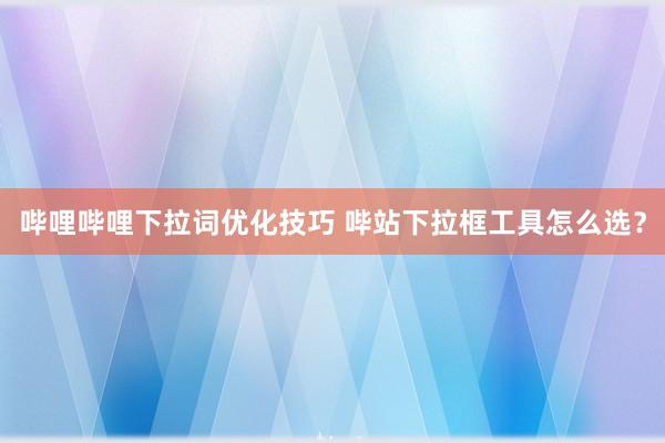哔哩哔哩下拉词优化技巧 哔站下拉框工具怎么选？