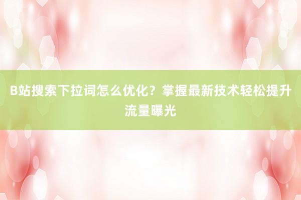 B站搜索下拉词怎么优化？掌握最新技术轻松提升流量曝光