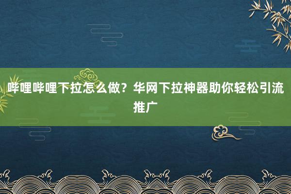 哔哩哔哩下拉怎么做？华网下拉神器助你轻松引流推广