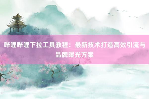 哔哩哔哩下拉工具教程：最新技术打造高效引流与品牌曝光方案