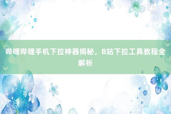 哔哩哔哩手机下拉神器揭秘，B站下拉工具教程全解析