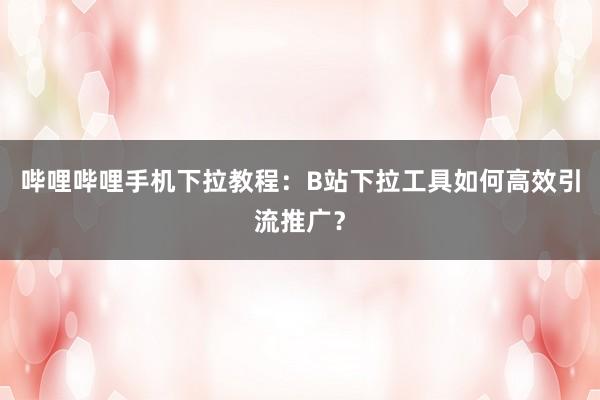 哔哩哔哩手机下拉教程：B站下拉工具如何高效引流推广？