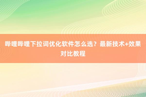 哔哩哔哩下拉词优化软件怎么选？最新技术+效果对比教程