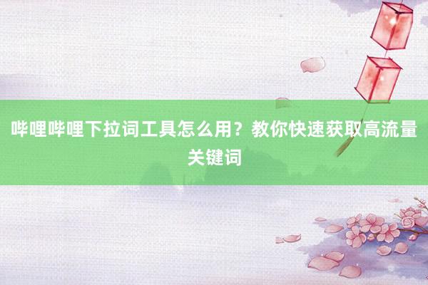 哔哩哔哩下拉词工具怎么用？教你快速获取高流量关键词