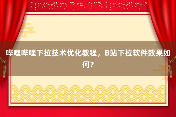 哔哩哔哩下拉技术优化教程，B站下拉软件效果如何？