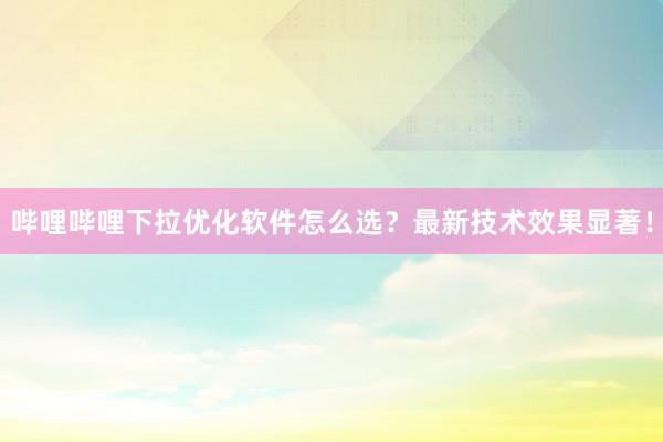 哔哩哔哩下拉优化软件怎么选？最新技术效果显著！