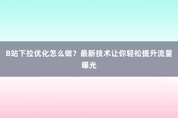 B站下拉优化怎么做？最新技术让你轻松提升流量曝光