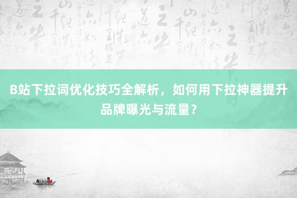 B站下拉词优化技巧全解析，如何用下拉神器提升品牌曝光与流量？