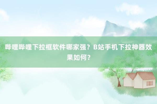 哔哩哔哩下拉框软件哪家强？B站手机下拉神器效果如何？