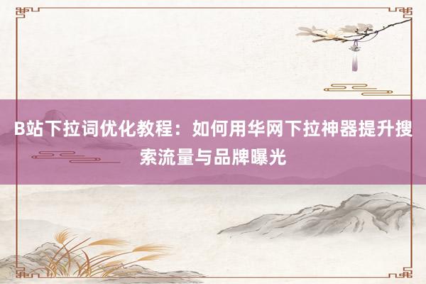 B站下拉词优化教程：如何用华网下拉神器提升搜索流量与品牌曝光