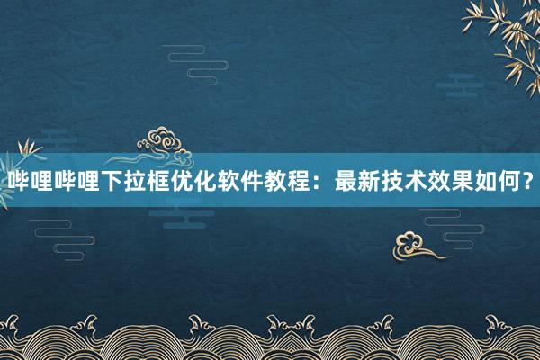 哔哩哔哩下拉框优化软件教程：最新技术效果如何？
