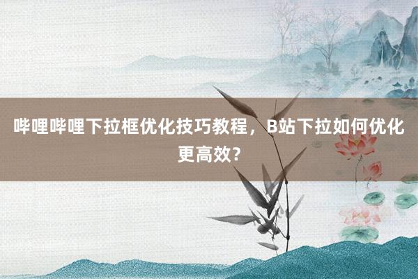 哔哩哔哩下拉框优化技巧教程，B站下拉如何优化更高效？