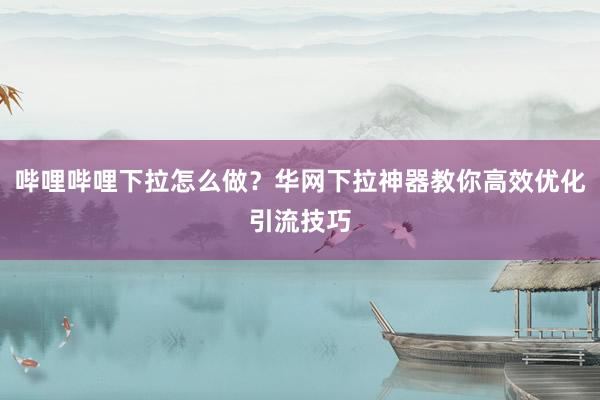 哔哩哔哩下拉怎么做？华网下拉神器教你高效优化引流技巧