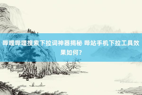 哔哩哔哩搜索下拉词神器揭秘 哔站手机下拉工具效果如何？