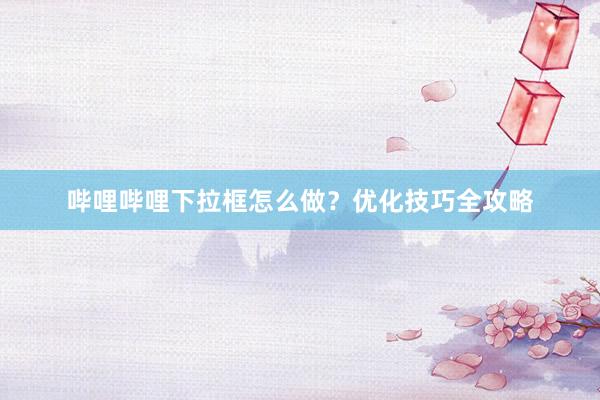 哔哩哔哩下拉框怎么做？优化技巧全攻略