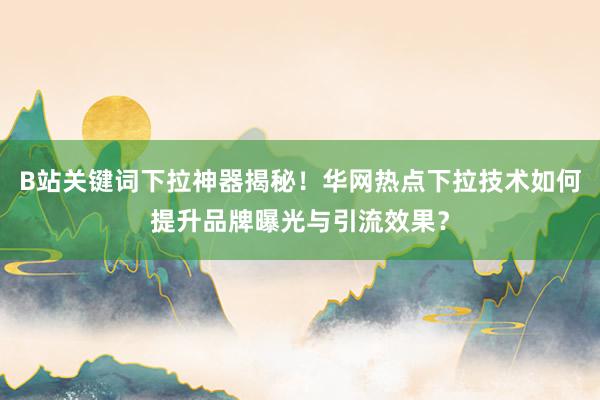B站关键词下拉神器揭秘！华网热点下拉技术如何提升品牌曝光与引流效果？