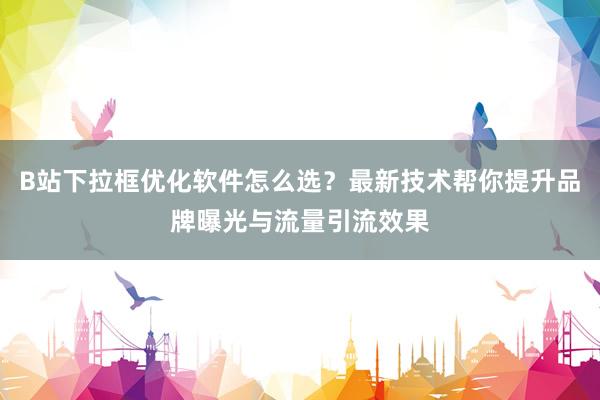 B站下拉框优化软件怎么选？最新技术帮你提升品牌曝光与流量引流效果