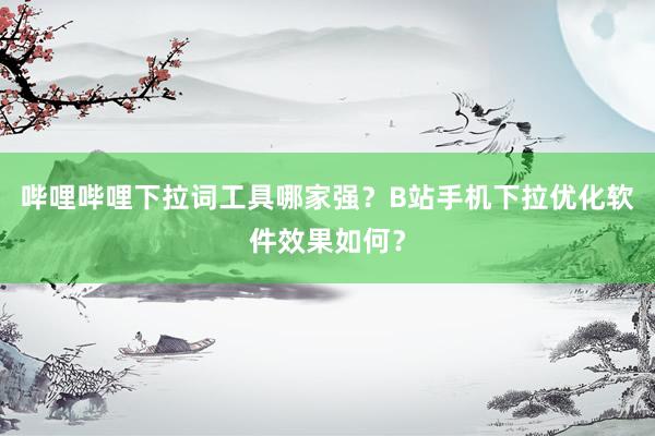 哔哩哔哩下拉词工具哪家强？B站手机下拉优化软件效果如何？