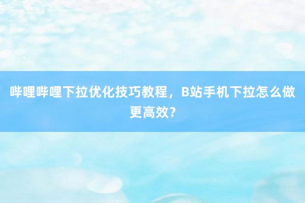 哔哩哔哩下拉优化技巧教程，B站手机下拉怎么做更高效？