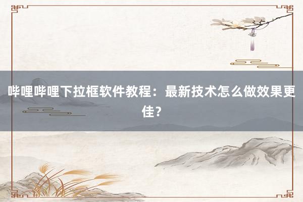 哔哩哔哩下拉框软件教程：最新技术怎么做效果更佳？