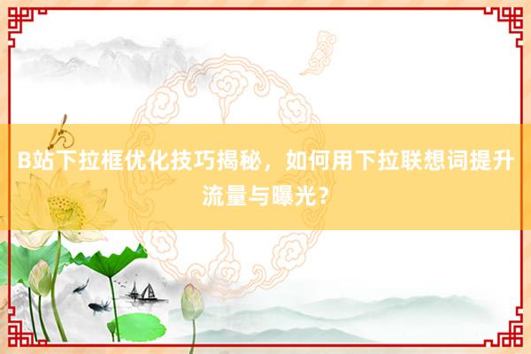 B站下拉框优化技巧揭秘，如何用下拉联想词提升流量与曝光？
