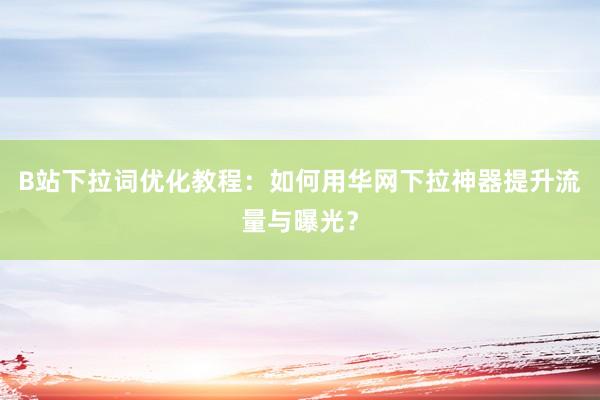 B站下拉词优化教程：如何用华网下拉神器提升流量与曝光？