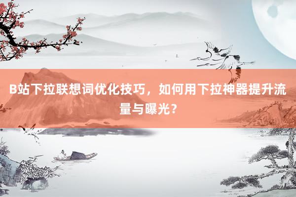 B站下拉联想词优化技巧，如何用下拉神器提升流量与曝光？